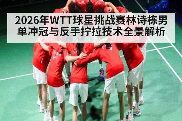 2026年WTT球星挑战赛林诗栋男单冲冠与反手拧拉技术全景解析